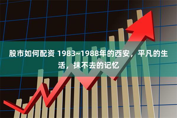 股市如何配资 1983~1988年的西安，平凡的生活，抹不去的记忆