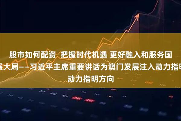 股市如何配资  把握时代机遇 更好融入和服务国家发展大局——习近平主席重要讲话为澳门发展注入动力指明方向