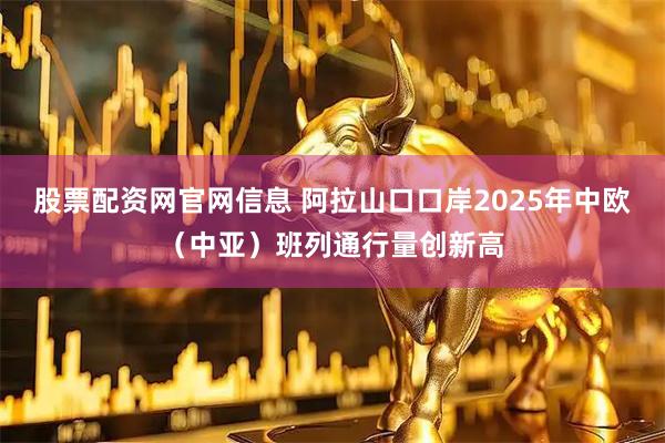股票配资网官网信息 阿拉山口口岸2025年中欧（中亚）班列通行量创新高