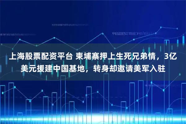 上海股票配资平台 柬埔寨押上生死兄弟情，3亿美元援建中国基地，转身却邀请美军入驻