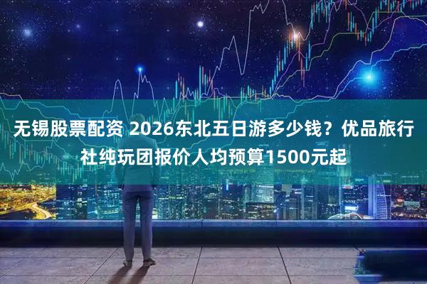 无锡股票配资 2026东北五日游多少钱？优品旅行社纯玩团报价人均预算1500元起