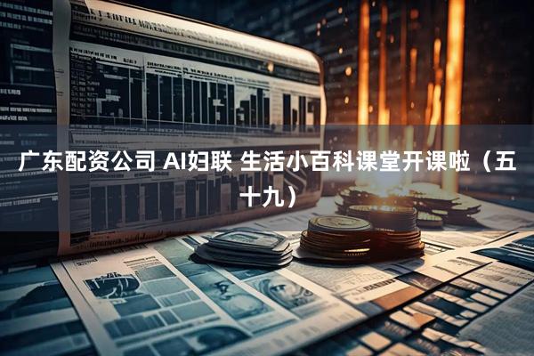 广东配资公司 AI妇联 生活小百科课堂开课啦（五十九）