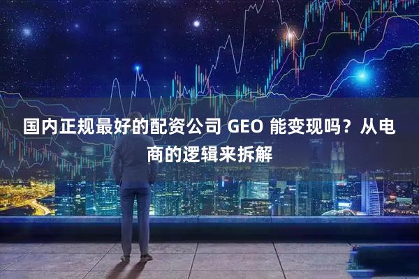 国内正规最好的配资公司 GEO 能变现吗？从电商的逻辑来拆解