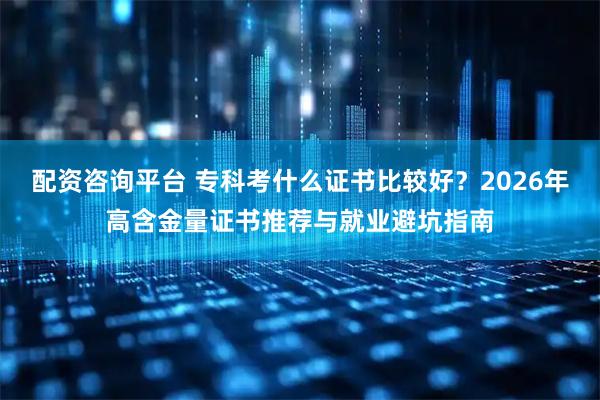 配资咨询平台 专科考什么证书比较好？2026年高含金量证书推荐与就业避坑指南