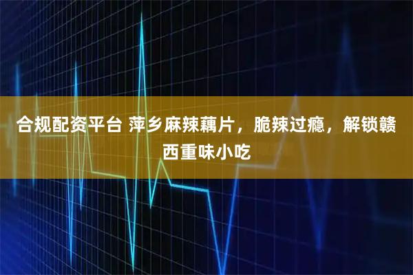 合规配资平台 萍乡麻辣藕片，脆辣过瘾，解锁赣西重味小吃