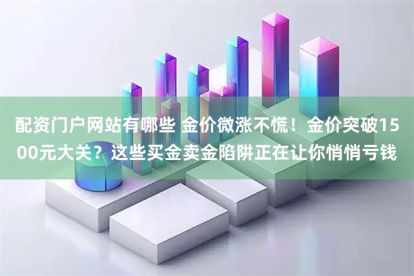 配资门户网站有哪些 金价微涨不慌！金价突破1500元大关？这些买金卖金陷阱正在让你悄悄亏钱