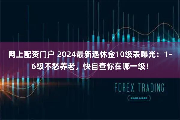 网上配资门户 2024最新退休金10级表曝光：1-6级不愁养老，快自查你在哪一级！