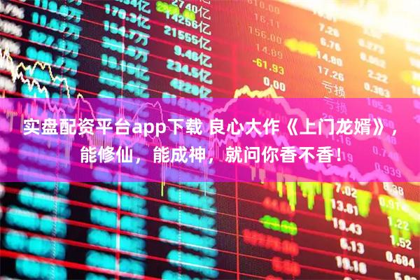 实盘配资平台app下载 良心大作《上门龙婿》，能修仙，能成神，就问你香不香！