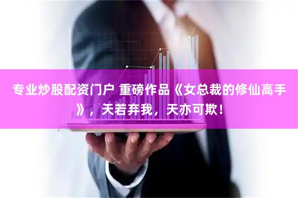 专业炒股配资门户 重磅作品《女总裁的修仙高手》，天若弃我，天亦可欺！