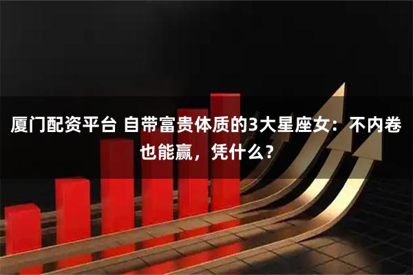 厦门配资平台 自带富贵体质的3大星座女：不内卷也能赢，凭什么？