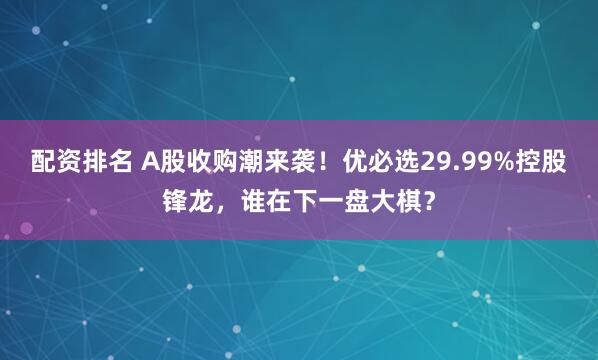 配资排名 A股收购潮来袭！优必选29.99%控股锋龙，谁在下一盘大棋？