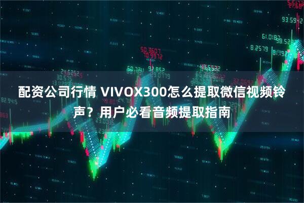 配资公司行情 VIVOX300怎么提取微信视频铃声？用户必看音频提取指南