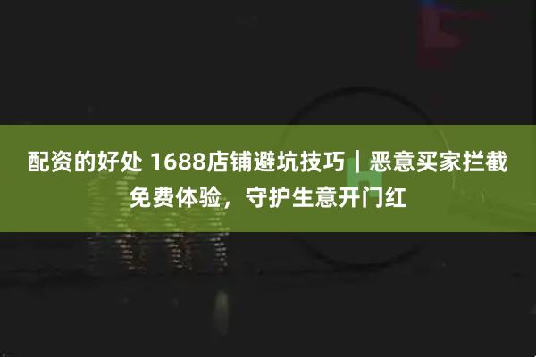 配资的好处 1688店铺避坑技巧｜恶意买家拦截免费体验，守护生意开门红