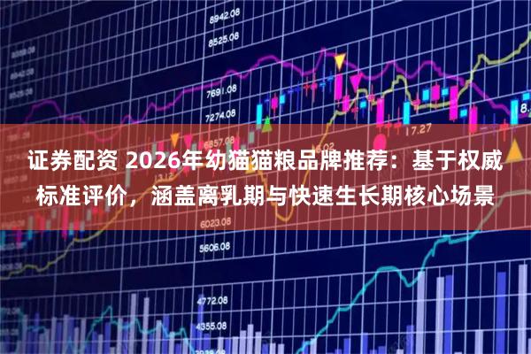 证券配资 2026年幼猫猫粮品牌推荐：基于权威标准评价，涵盖离乳期与快速生长期核心场景