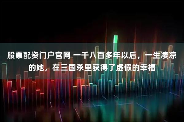 股票配资门户官网 一千八百多年以后，一生凄凉的她，在三国杀里获得了虚假的幸福