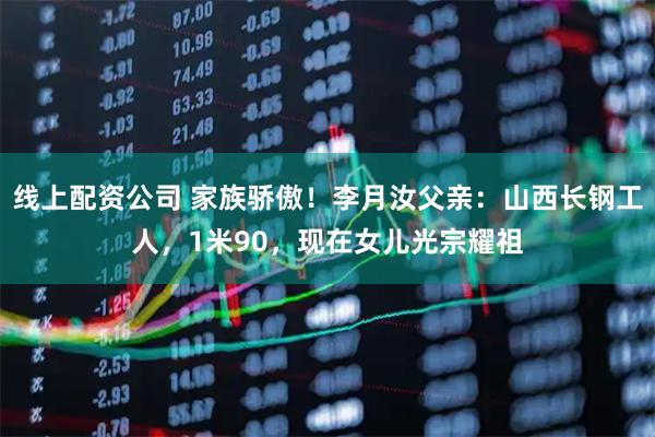 线上配资公司 家族骄傲！李月汝父亲：山西长钢工人，1米90，现在女儿光宗耀祖