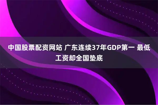 中国股票配资网站 广东连续37年GDP第一 最低工资却全国垫底
